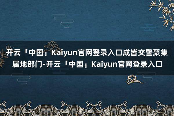 开云「中国」Kaiyun官网登录入口成皆交警聚集属地部门-开云「中国」Kaiyun官网登录入口