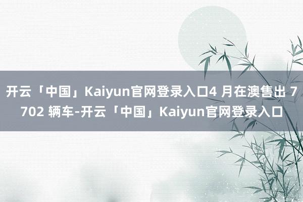 开云「中国」Kaiyun官网登录入口4 月在澳售出 7702 辆车-开云「中国」Kaiyun官网登录入口