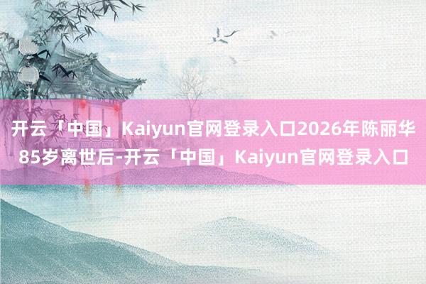 开云「中国」Kaiyun官网登录入口2026年陈丽华85岁离世后-开云「中国」Kaiyun官网登录入口
