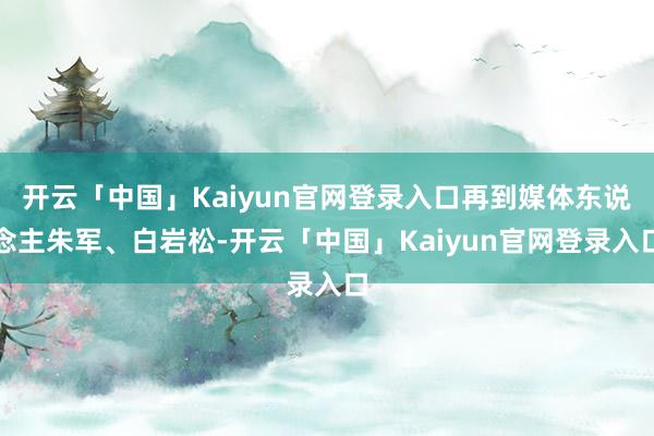 开云「中国」Kaiyun官网登录入口再到媒体东说念主朱军、白岩松-开云「中国」Kaiyun官网登录入口