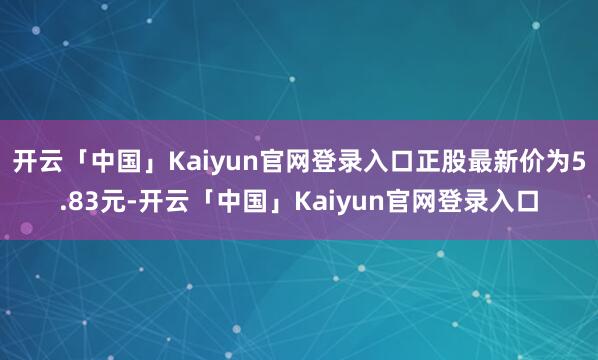 开云「中国」Kaiyun官网登录入口正股最新价为5.83元-开云「中国」Kaiyun官网登录入口