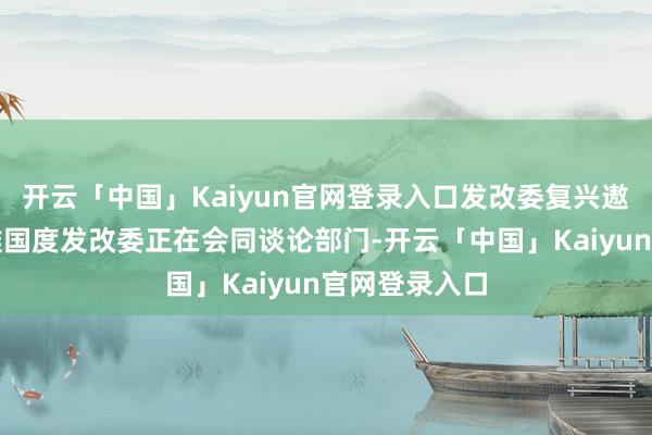 开云「中国」Kaiyun官网登录入口发改委复兴遨游活动审批难国度发改委正在会同谈论部门-开云「中国」Kaiyun官网登录入口