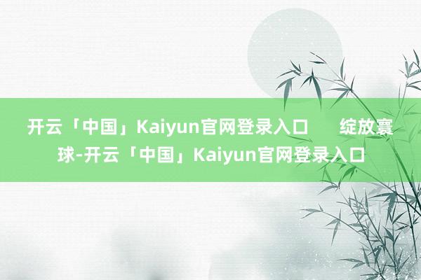 开云「中国」Kaiyun官网登录入口 绽放寰球-开云「中国」Kaiyun官网登录入口