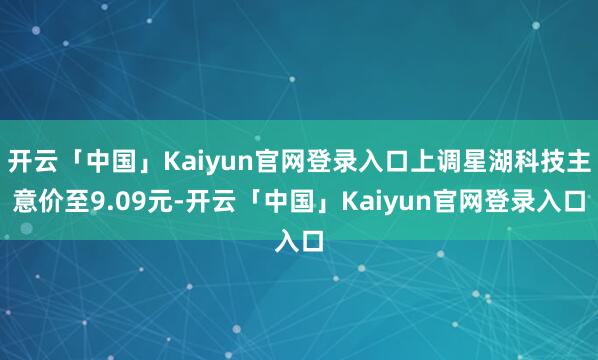开云「中国」Kaiyun官网登录入口上调星湖科技主意价至9.09元-开云「中国」Kaiyun官网登录入口