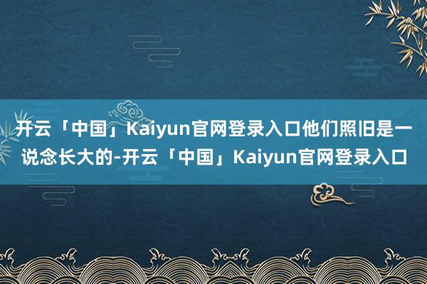 开云「中国」Kaiyun官网登录入口他们照旧是一说念长大的-开云「中国」Kaiyun官网登录入口