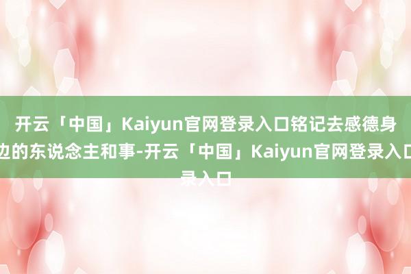 开云「中国」Kaiyun官网登录入口铭记去感德身边的东说念主和事-开云「中国」Kaiyun官网登录入口