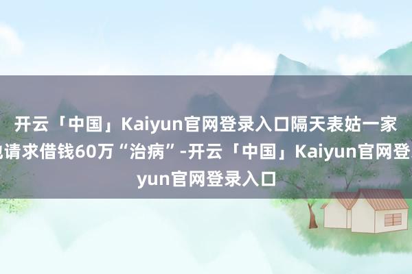 开云「中国」Kaiyun官网登录入口隔天表姑一家就跪地请求借钱60万“治病”-开云「中国」Kaiyun官网登录入口