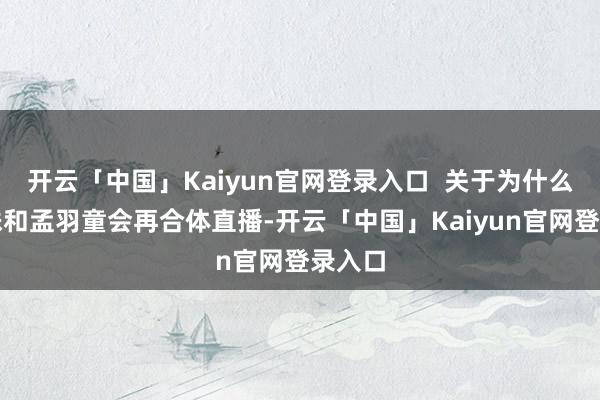 开云「中国」Kaiyun官网登录入口  关于为什么董明珠和孟羽童会再合体直播-开云「中国」Kaiyun官网登录入口