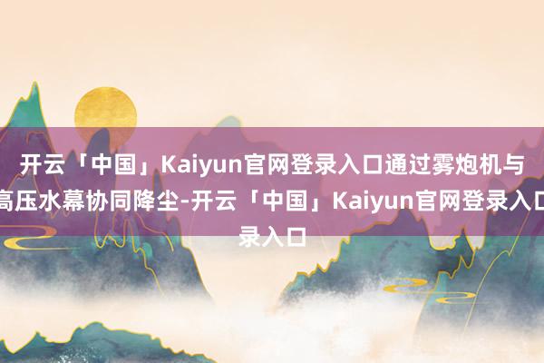 开云「中国」Kaiyun官网登录入口通过雾炮机与高压水幕协同降尘-开云「中国」Kaiyun官网登录入口