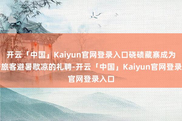 开云「中国」Kaiyun官网登录入口硗碛藏寨成为稠密旅客避暑歇凉的礼聘-开云「中国」Kaiyun官网登录入口