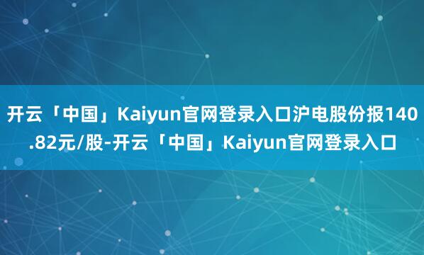 开云「中国」Kaiyun官网登录入口沪电股份报140.82元/股-开云「中国」Kaiyun官网登录入口