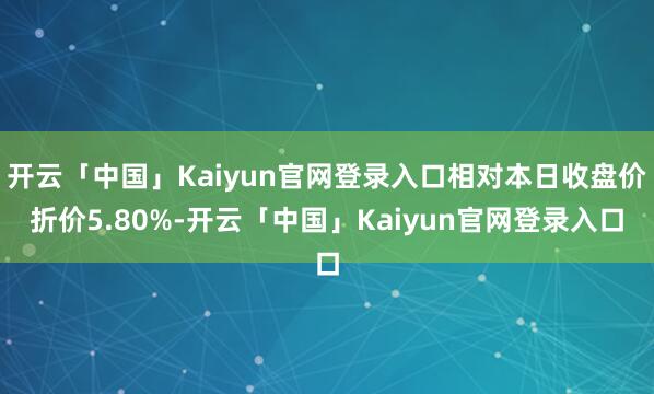 开云「中国」Kaiyun官网登录入口相对本日收盘价折价5.80%-开云「中国」Kaiyun官网登录入口