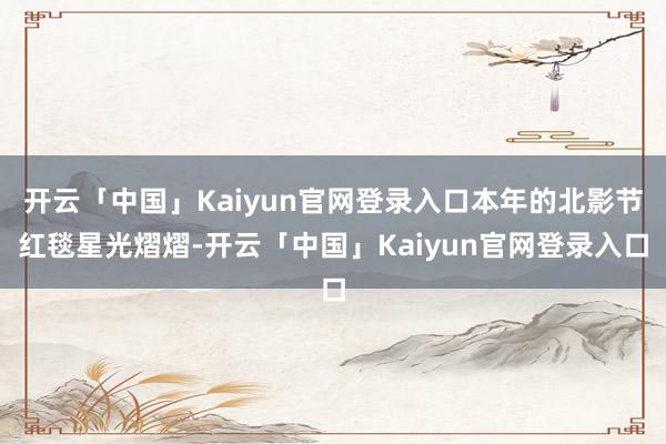 开云「中国」Kaiyun官网登录入口本年的北影节红毯星光熠熠-开云「中国」Kaiyun官网登录入口