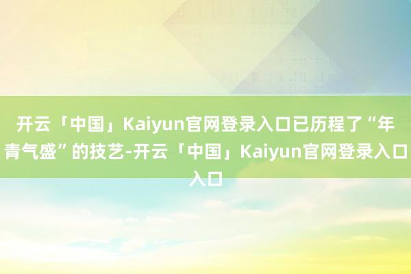 开云「中国」Kaiyun官网登录入口已历程了“年青气盛”的技艺-开云「中国」Kaiyun官网登录入口