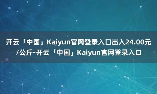 开云「中国」Kaiyun官网登录入口出入24.00元/公斤-开云「中国」Kaiyun官网登录入口