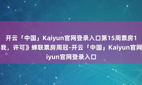 开云「中国」Kaiyun官网登录入口第15周票房1.8亿，《我，许可》蝉联票房周冠-开云「中国」Kaiyun官网登录入口