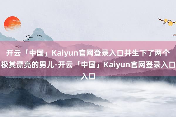 开云「中国」Kaiyun官网登录入口并生下了两个极其漂亮的男儿-开云「中国」Kaiyun官网登录入口