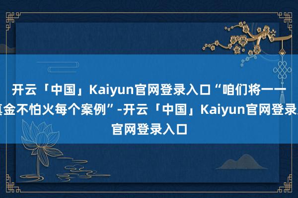 开云「中国」Kaiyun官网登录入口“咱们将一一锻真金不怕火每个案例”-开云「中国」Kaiyun官网登录入口