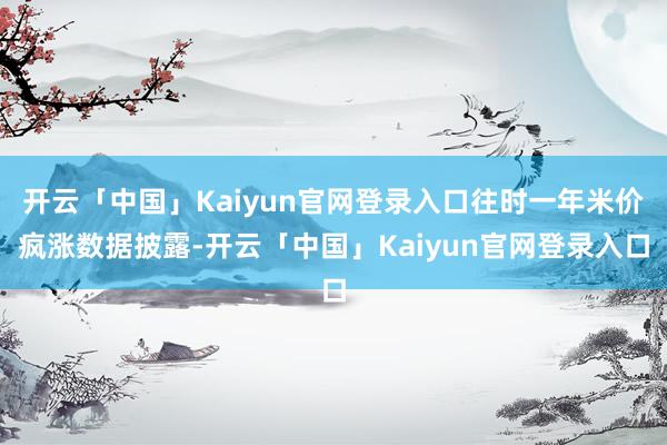 开云「中国」Kaiyun官网登录入口 往时一年米价疯涨 数据披露-开云「中国」Kaiyun官网登录入口