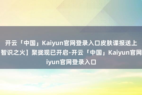 开云「中国」Kaiyun官网登录入口皮肤谍报送上!新区【智识之火】聚拢现已开启-开云「中国」Kaiyun官网登录入口