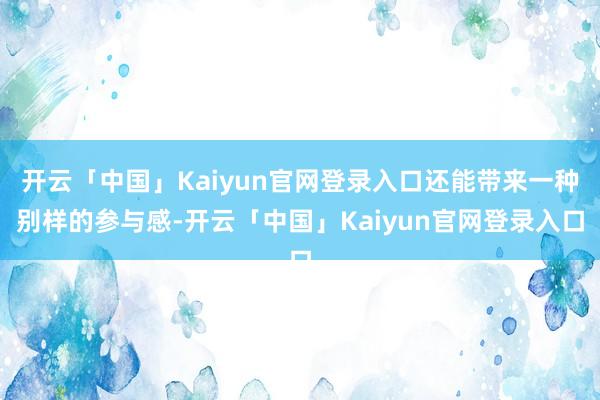 开云「中国」Kaiyun官网登录入口还能带来一种别样的参与感-开云「中国」Kaiyun官网登录入口