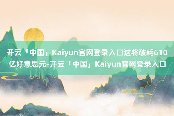 开云「中国」Kaiyun官网登录入口这将破耗610亿好意思元-开云「中国」Kaiyun官网登录入口