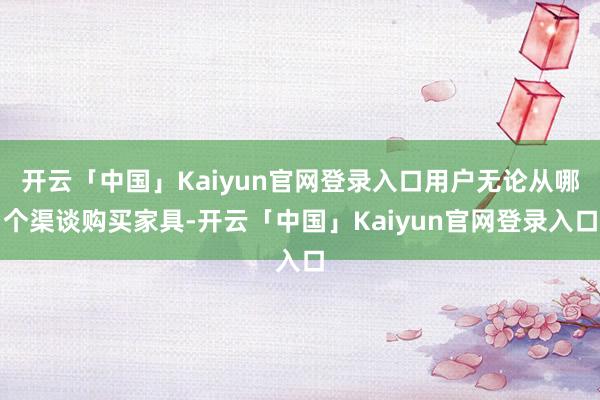 开云「中国」Kaiyun官网登录入口用户无论从哪个渠谈购买家具-开云「中国」Kaiyun官网登录入口