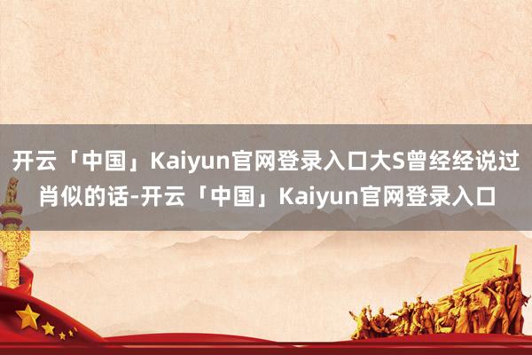 开云「中国」Kaiyun官网登录入口大S曾经经说过肖似的话-开云「中国」Kaiyun官网登录入口