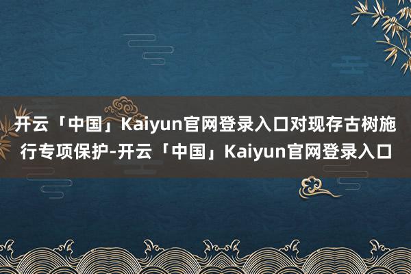 开云「中国」Kaiyun官网登录入口对现存古树施行专项保护-开云「中国」Kaiyun官网登录入口
