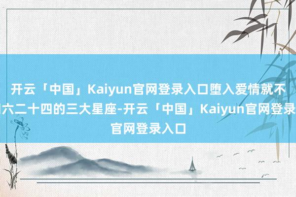开云「中国」Kaiyun官网登录入口堕入爱情就不论四六二十四的三大星座-开云「中国」Kaiyun官网登录入口