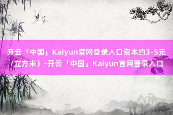 开云「中国」Kaiyun官网登录入口资本约3-5元/立方米）-开云「中国」Kaiyun官网登录入口