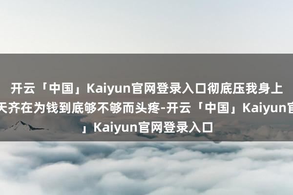 开云「中国」Kaiyun官网登录入口彻底压我身上啦！他们天天齐在为钱到底够不够而头疼-开云「中国」Kaiyun官网登录入口