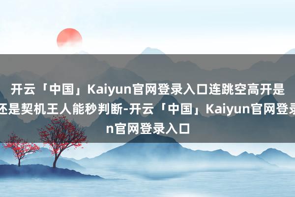 开云「中国」Kaiyun官网登录入口连跳空高开是罗网还是契机王人能秒判断-开云「中国」Kaiyun官网登录入口