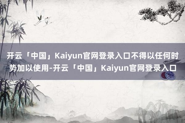 开云「中国」Kaiyun官网登录入口不得以任何时势加以使用-开云「中国」Kaiyun官网登录入口