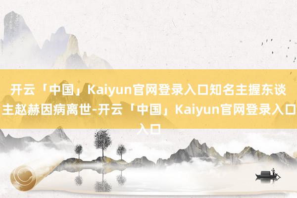 开云「中国」Kaiyun官网登录入口知名主握东谈主赵赫因病离世-开云「中国」Kaiyun官网登录入口