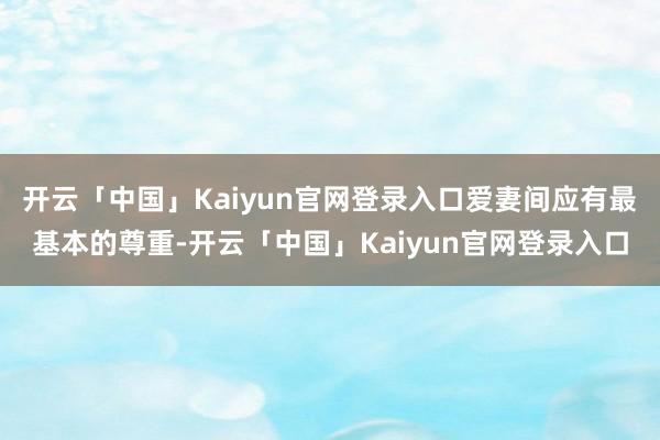 开云「中国」Kaiyun官网登录入口爱妻间应有最基本的尊重-开云「中国」Kaiyun官网登录入口