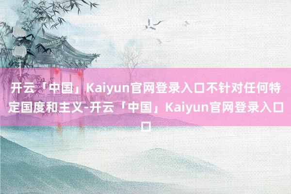 开云「中国」Kaiyun官网登录入口不针对任何特定国度和主义-开云「中国」Kaiyun官网登录入口