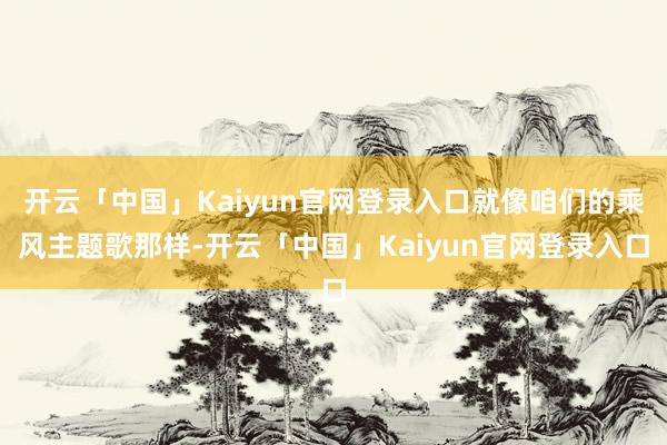 开云「中国」Kaiyun官网登录入口就像咱们的乘风主题歌那样-开云「中国」Kaiyun官网登录入口