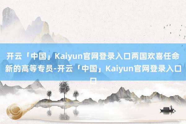 开云「中国」Kaiyun官网登录入口两国欢喜任命新的高等专员-开云「中国」Kaiyun官网登录入口