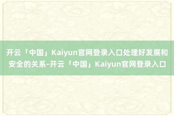开云「中国」Kaiyun官网登录入口处理好发展和安全的关系-开云「中国」Kaiyun官网登录入口