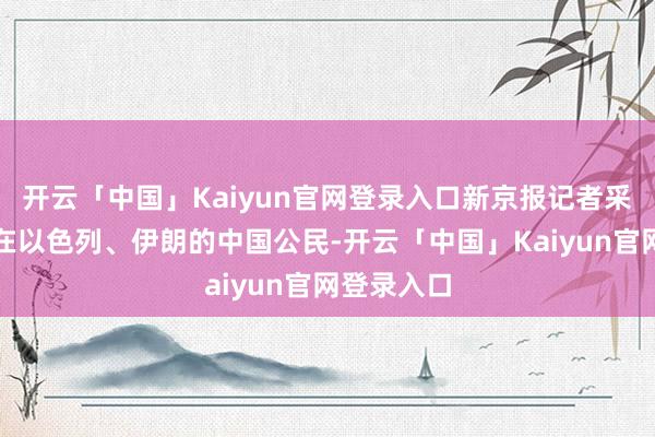 开云「中国」Kaiyun官网登录入口新京报记者采访了多名在以色列、伊朗的中国公民-开云「中国」Kaiyun官网登录入口