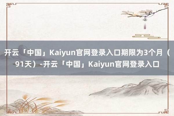 开云「中国」Kaiyun官网登录入口期限为3个月（91天）-开云「中国」Kaiyun官网登录入口