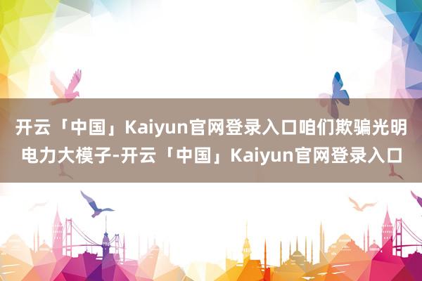 开云「中国」Kaiyun官网登录入口咱们欺骗光明电力大模子-开云「中国」Kaiyun官网登录入口