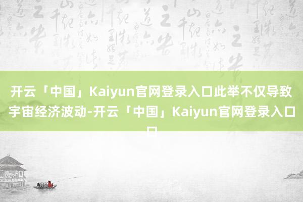 开云「中国」Kaiyun官网登录入口此举不仅导致宇宙经济波动-开云「中国」Kaiyun官网登录入口