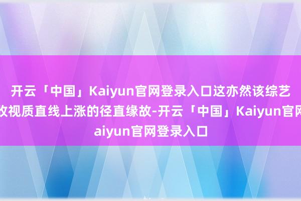 开云「中国」Kaiyun官网登录入口这亦然该综艺首期实质收视质直线上涨的径直缘故-开云「中国」Kaiyun官网登录入口
