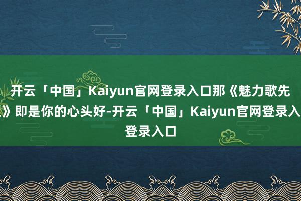 开云「中国」Kaiyun官网登录入口那《魅力歌先生》即是你的心头好-开云「中国」Kaiyun官网登录入口
