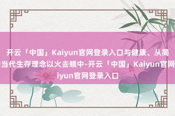 开云「中国」Kaiyun官网登录入口与健康、从简、斯文的当代生存理念以火去蛾中-开云「中国」Kaiyun官网登录入口