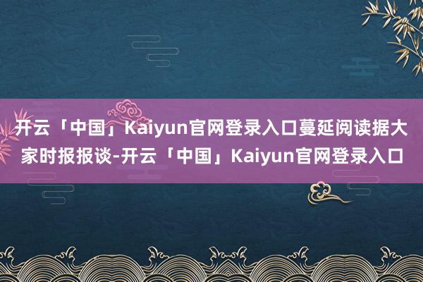 开云「中国」Kaiyun官网登录入口蔓延阅读据大家时报报谈-开云「中国」Kaiyun官网登录入口