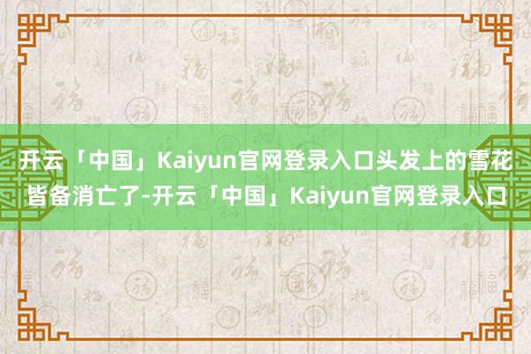 开云「中国」Kaiyun官网登录入口头发上的雪花皆备消亡了-开云「中国」Kaiyun官网登录入口