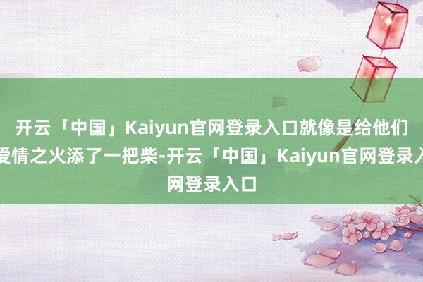 开云「中国」Kaiyun官网登录入口就像是给他们的爱情之火添了一把柴-开云「中国」Kaiyun官网登录入口